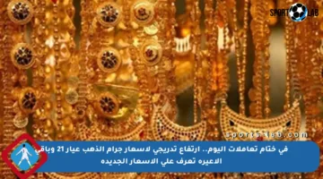 في ختام تعاملات اليوم.. ارتفاع تدريجي لأسعار جرام الذهب عيار 21 وباقي الأعيرة تعرف على الأسعار الجديدة